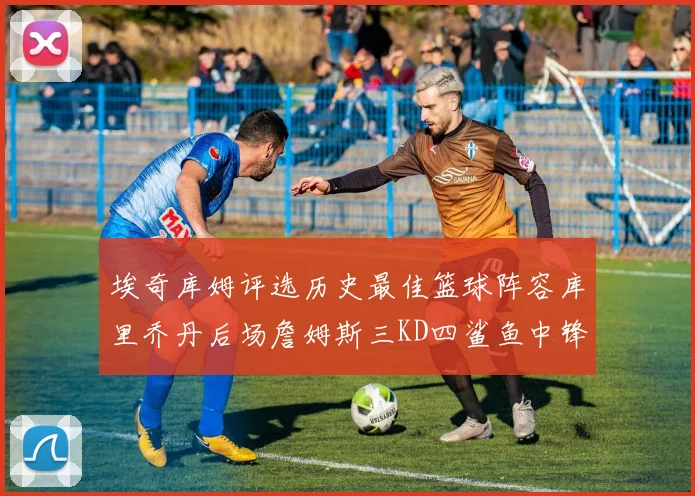 埃奇库姆评选历史最佳篮球阵容库里乔丹后场詹姆斯三KD四鲨鱼中锋