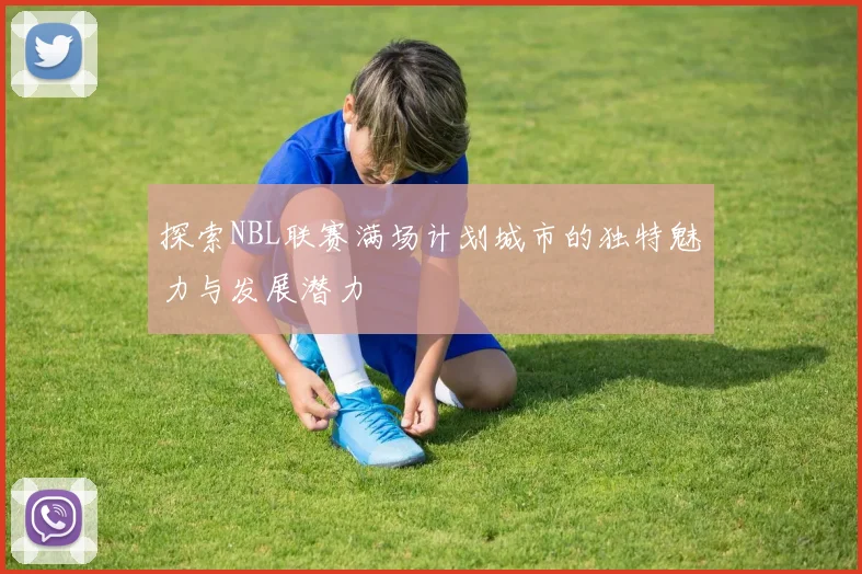 探索NBL联赛满场计划城市的独特魅力与发展潜力