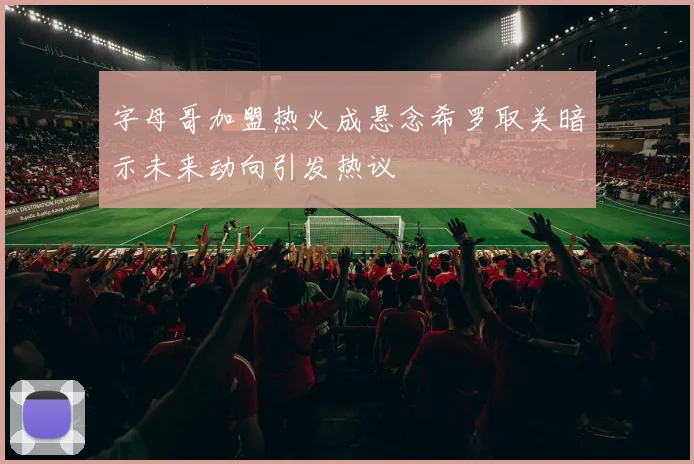 字母哥加盟热火成悬念希罗取关暗示未来动向引发热议