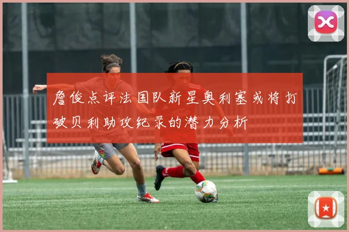 詹俊点评法国队新星奥利塞或将打破贝利助攻纪录的潜力分析