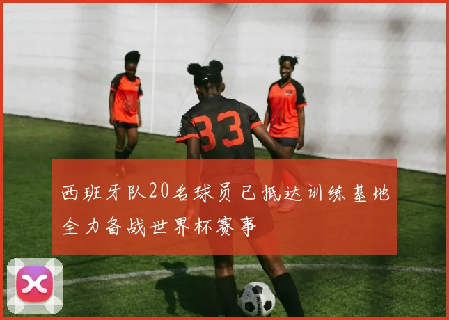 西班牙队20名球员已抵达训练基地全力备战世界杯赛事