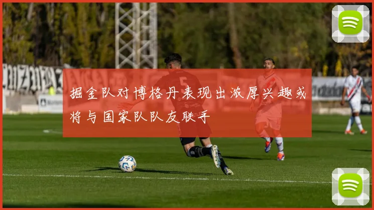 掘金队对博格丹表现出浓厚兴趣或将与国家队队友联手