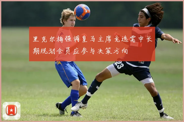 里克尔梅强调皇马主席竞选需中长期规划会员应参与决策方向
