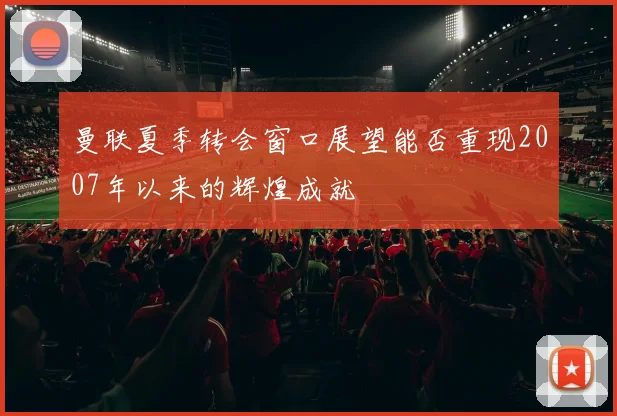 曼联夏季转会窗口展望能否重现2007年以来的辉煌成就