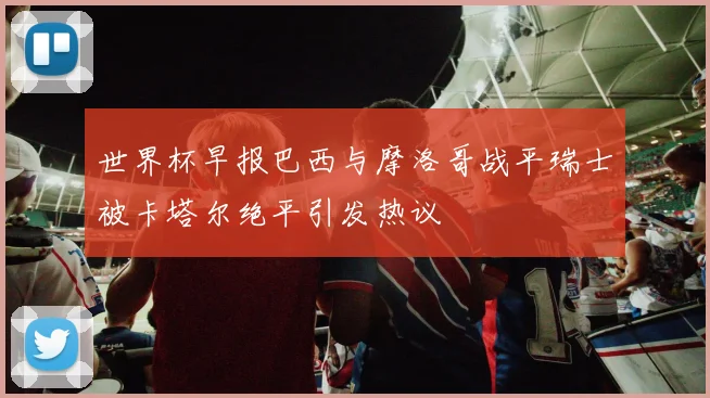 世界杯早报巴西与摩洛哥战平瑞士被卡塔尔绝平引发热议