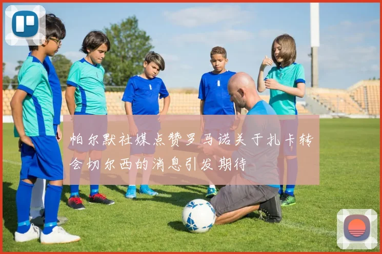 帕尔默社媒点赞罗马诺关于扎卡转会切尔西的消息引发期待