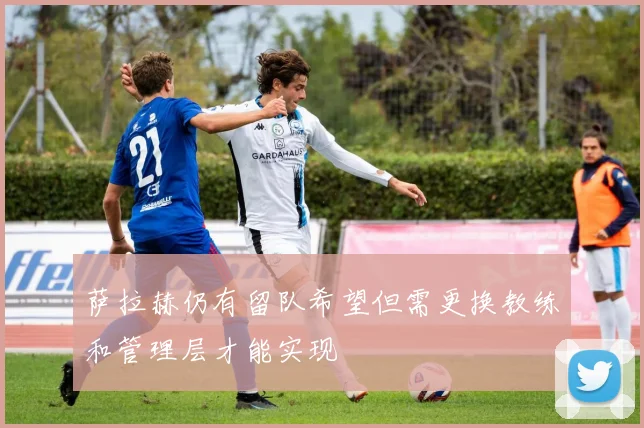 萨拉赫仍有留队希望但需更换教练和管理层才能实现