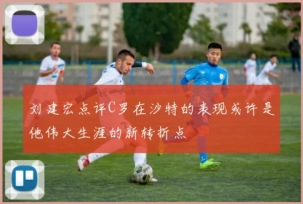 刘建宏点评C罗在沙特的表现或许是他伟大生涯的新转折点