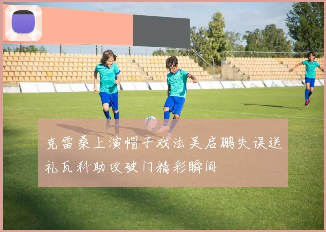 克雷桑上演帽子戏法吴启鹏失误送礼瓦科助攻破门精彩瞬间