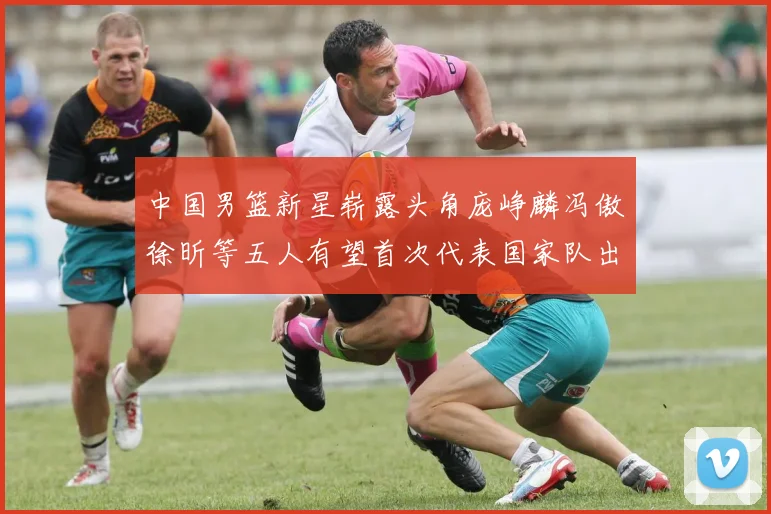 中国男篮新星崭露头角庞峥麟冯傲徐昕等五人有望首次代表国家队出战