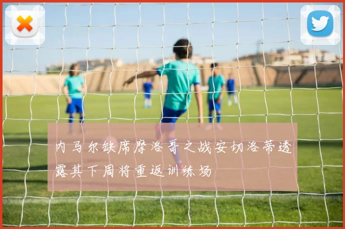 内马尔缺席摩洛哥之战安切洛蒂透露其下周将重返训练场