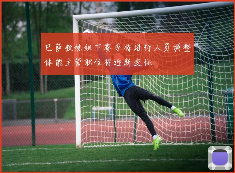 巴萨教练组下赛季将进行人员调整体能主管职位将迎新变化