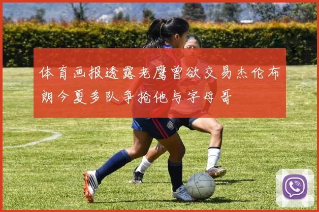 体育画报透露老鹰曾欲交易杰伦布朗今夏多队争抢他与字母哥