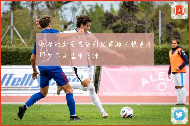 切尔西新星昆达引发葡超三强争夺17岁已获蓝军青睐