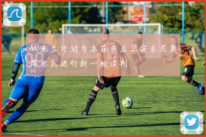 AC米兰计划与本菲卡后卫安东尼奥席尔瓦进行新一轮谈判