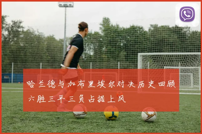哈兰德与加布里埃尔对决历史回顾六胜三平三负占据上风