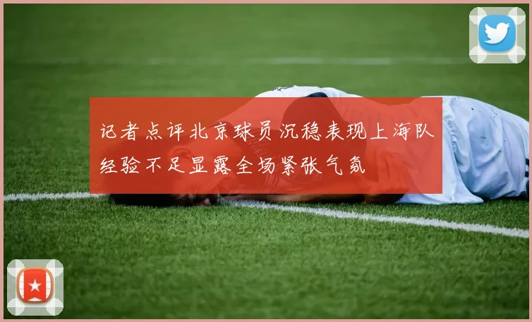 记者点评北京球员沉稳表现上海队经验不足显露全场紧张气氛