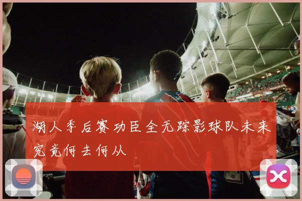 湖人季后赛功臣全无踪影球队未来究竟何去何从