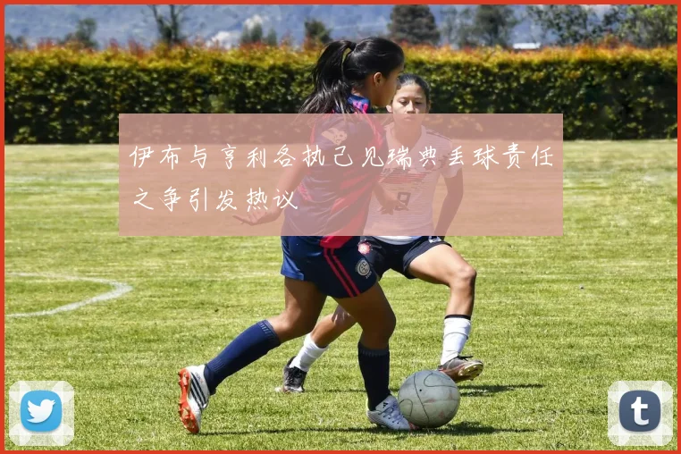 伊布与亨利各执己见瑞典丢球责任之争引发热议