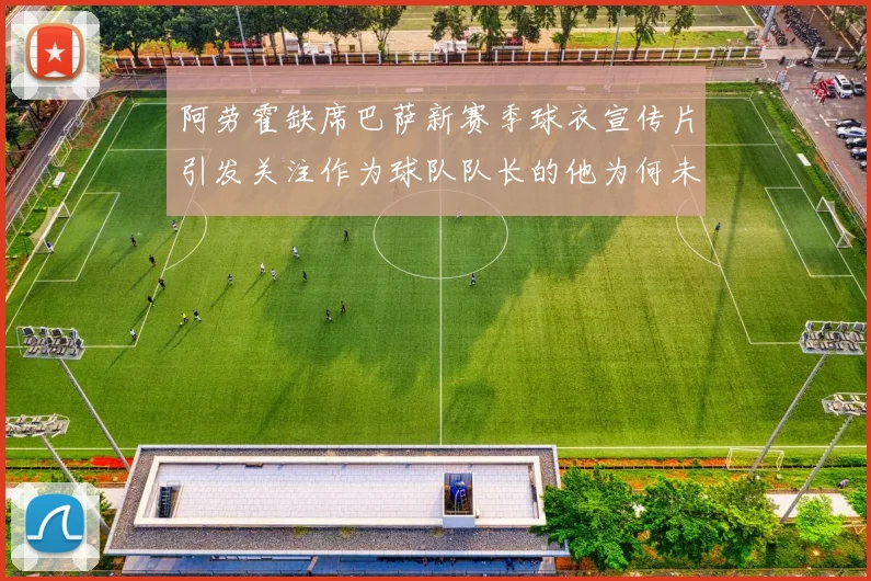 阿劳霍缺席巴萨新赛季球衣宣传片引发关注作为球队队长的他为何未现身