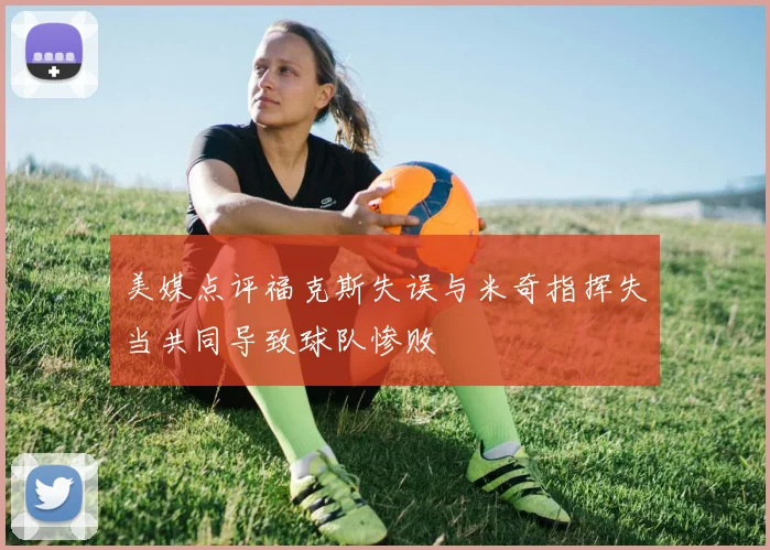 美媒点评福克斯失误与米奇指挥失当共同导致球队惨败