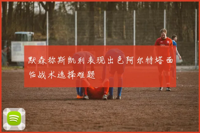 默森称斯凯利表现出色阿尔特塔面临战术选择难题