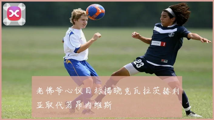 老佛爷心仪目标揭晓克瓦拉茨赫利亚取代若昂内维斯
